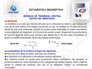 ESTADÍSTICA DESCRIPTIVA
LA MEDIANA.
La mediana es el valor por encima del cual cae la mitad de los valores y por debajo del
cual cae la otra mitad. Si el número de puntos es non, la mediana es el valor del punto
medio de una serie ordenada, cuando los puntos están ordenados en orden ascendente
(o descendente) de magnitud. Si el número de puntos es par, ninguno de los puntos tiene
un número igual de valores por encima y por debajo de él. En este caso, la mediana es
igual a la media, o promedio, de los dos valores intermedios.
Serie Par
2
~ 1
2
2



n
n x
x
x
Serie Impar
2
1
~

 n
x
x
Las propiedades de la mediana incluyen las siguientes:
Para una serie dada de datos, sólo hay una mediana.
La mediana no es afectada a menudo por valores extremos.
La mediana puede ser usada para caracterizar datos cualitativos. Por ejemplo, un
producto podría ser comercializado en tres categorías de calidad: buena, mejor y óptima,
donde la calidad del producto que cae en la categoría “mejor” es considerada
“promedio”.
MEDIDAS DE TENDENCIA CENTRAL
DATOS NO AGRUPADOS
 