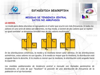 ESTADÍSTICA DESCRIPTIVA
LA MODA.
La moda para datos discretos no agrupados es el valor que ocurre con más frecuencia. Si todos los
valores en una serie de datos son diferentes, no hay moda, si existen de dos valores que se repiten
en igual cantidad se denomina bimodal mas de dos valores multimodal
En las distribuciones simétricas, la media y la mediana tienen valor idéntico. En las distribuciones
asimétricas, estos valores no son iguales. Si la media es mayor que la mediana, la distribución está
sesgada hacia la derecha. Si la media es menor que la mediana, la distribución está sesgada hacia
la izquierda.
Las medidas poblacionales de tendencia central a menudo son llamadas parámetros de
localización, en vista de que “localizan” la posición de una distribución de frecuencia de la
población en el eje horizontal.
MEDIDAS DE TENDENCIA CENTRAL
DATOS NO AGRUPADOS
MO
fi-1
fi+1
MO
fi-1 fi+1
fi+1
fi-1
MO
 