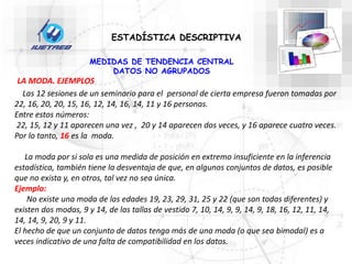 Las 12 sesiones de un seminario para el personal de cierta empresa fueron tomadas por
22, 16, 20, 20, 15, 16, 12, 14, 16, 14, 11 y 16 personas.
Entre estos números:
22, 15, 12 y 11 aparecen una vez , 20 y 14 aparecen dos veces, y 16 aparece cuatro veces.
Por lo tanto, 16 es la moda.
La moda por si sola es una medida de posición en extremo insuficiente en la inferencia
estadística, también tiene la desventaja de que, en algunos conjuntos de datos, es posible
que no exista y, en otros, tal vez no sea única.
Ejemplo:
No existe una moda de las edades 19, 23, 29, 31, 25 y 22 (que son todas diferentes) y
existen dos modas, 9 y 14, de las tallas de vestido 7, 10, 14, 9, 9, 14, 9, 18, 16, 12, 11, 14,
14, 14, 9, 20, 9 y 11.
El hecho de que un conjunto de datos tenga más de una moda (o que sea bimodal) es a
veces indicativo de una falta de compatibilidad en los datos.
ESTADÍSTICA DESCRIPTIVA
MEDIDAS DE TENDENCIA CENTRAL
DATOS NO AGRUPADOS
LA MODA. EJEMPLOS
 