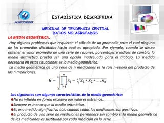 ESTADÍSTICA DESCRIPTIVA
MEDIDAS DE TENDENCIA CENTRAL
DATOS NO AGRUPADOS
LA MEDIA GEOMÉTRICA.
Hay algunos problemas que requieren el cálculo de un promedio para el cual ninguno
de los promedios discutidos hasta aquí es apropiado. Por ejemplo, cuando se desea
obtener el valor promedio de una serie de razones, porcentajes o índices de cambio, la
media aritmética prueba ser una opción inadecuada para el trabajo. La medida
necesaria en estas situaciones es la media geométrica.
La media geométrica de una serie de n mediciones es la raíz n-ésima del producto de
las n mediciones.
Las siguientes son algunas características de la media geométrica:
No es influida en forma excesiva por valores extremos.
Siempre es menor que la media aritmética.
Es una medida significativa sólo cuando todas las mediciones son positivas.
El producto de una serie de mediciones permanece sin cambio si la media geométrica
de las mediciones es sustituida por cada medición en la serie
 