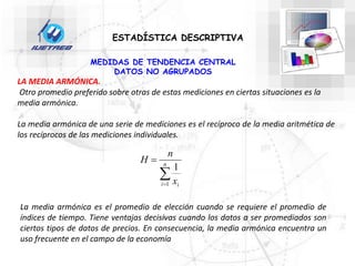 ESTADÍSTICA DESCRIPTIVA
MEDIDAS DE TENDENCIA CENTRAL
DATOS NO AGRUPADOS
LA MEDIA ARMÓNICA.
Otro promedio preferido sobre otras de estas mediciones en ciertas situaciones es la
media armónica.
La media armónica de una serie de mediciones es el recíproco de la media aritmética de
los recíprocos de las mediciones individuales.


 n
i i
x
n
H
1
1
La media armónica es el promedio de elección cuando se requiere el promedio de
índices de tiempo. Tiene ventajas decisivas cuando los datos a ser promediados son
ciertos tipos de datos de precios. En consecuencia, la media armónica encuentra un
uso frecuente en el campo de la economía
 