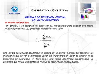 ESTADÍSTICA DESCRIPTIVA
MEDIDAS DE TENDENCIA CENTRAL
DATOS NO AGRUPADOS
LA MEDIA PONDERADA.
En general, si se designan los pesos con wi una fórmula para calcular una media
muestral ponderada puede ser expresada como sigue
w
x




 n
i
i
n
i
i
i
w
w
x
w
x
1
1
Una media poblacional ponderada se calcula de la misma manera. En ocasiones las
mediciones que se van a promediar varían en importancia en lugar de hacerlo en su
frecuencia de ocurrencia. En tales casos, una media ponderada proporcionará un
promedio que refleje la importancia relativa de las mediciones individuales.
 