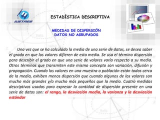 ESTADÍSTICA DESCRIPTIVA
MEDIDAS DE DISPERSIÓN
DATOS NO AGRUPADOS
Una vez que se ha calculado la media de una serie de datos, se desea saber
el grado en que los valores difieren de esta media. Se usa el término dispersión
para describir el grado en que una serie de valores varía respecto a su media.
Otros términos que transmiten este mismo concepto son variación, difusión y
propagación. Cuando los valores en una muestra o población están todos cerca
de la media, exhiben menos dispersión que cuando algunos de los valores son
mucho más grandes y/o mucho más pequeños que la media. Cuatro medidas
descriptivas usadas para expresar la cantidad de dispersión presente en una
serie de datos son: el rango, la desviación media, la varianza y la desviación
estándar
 