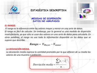 ESTADÍSTICA DESCRIPTIVA
MEDIDAS DE DISPERSIÓN
DATOS NO AGRUPADOS
EL RANGO.
El rango es la diferencia entre los valores mayor y menor en una serie de datos.
El rango es fácil de calcular. Sin embargo, por lo general es una medida de dispersión
insatisfactoria, ya que sólo se usan dos valores en una serie de datos para calcularlo. En
otras palabras, el rango no usa toda la información disponible en los datos que se
supone que describe.
LA DESVIACIÓN MEDIA.
La desviación media expresa la cantidad promedio por la que difieren de su media los
valores de una muestra o población.
n
x
x
media
Desviación
n
i
i



 1
 