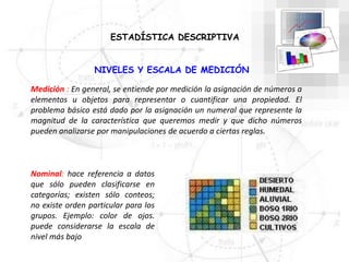 NIVELES Y ESCALA DE MEDICIÓN
Medición : En general, se entiende por medición la asignación de números a
elementos u objetos para representar o cuantificar una propiedad. El
problema básico está dado por la asignación un numeral que represente la
magnitud de la característica que queremos medir y que dicho números
pueden analizarse por manipulaciones de acuerdo a ciertas reglas.
Nominal: hace referencia a datos
que sólo pueden clasificarse en
categorías; existen sólo conteos;
no existe orden particular para los
grupos. Ejemplo: color de ojos.
puede considerarse la escala de
nivel más bajo
ESTADÍSTICA DESCRIPTIVA
 
