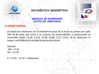 Se toman las mediciones de la cantidad de grasa de la leche en gramos por cada
100 ml de leche que entra a un proceso de pasteurización, a continuación se
enumeran; 14.85, 15.32, 12.76, 16.29, 15.84, 17.3, 17.61, 16.33, determine el
rango o recorrido de la cantidad de grasa de la leche.
Solución:
VM = 17.61
Vm = 12.76
R = 17.61 – 12.76 = 4.85gramos
ESTADÍSTICA DESCRIPTIVA
MEDIDAS DE DISPERSIÓN
DATOS NO AGRUPADOS
EL RANGO EJEMPLO.
 
