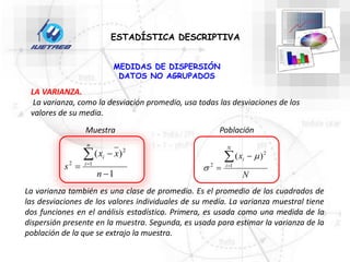 ESTADÍSTICA DESCRIPTIVA
MEDIDAS DE DISPERSIÓN
DATOS NO AGRUPADOS
LA VARIANZA.
La varianza, como la desviación promedio, usa todas las desviaciones de los
valores de su media.
N
x
N
i
i



 1
2
2
)
( 

1
)
(
1
2
2





n
x
x
s
n
i
i
Muestra Población
La varianza también es una clase de promedio. Es el promedio de los cuadrados de
las desviaciones de los valores individuales de su media. La varianza muestral tiene
dos funciones en el análisis estadístico. Primera, es usada como una medida de la
dispersión presente en la muestra. Segunda, es usada para estimar la varianza de la
población de la que se extrajo la muestra.
 