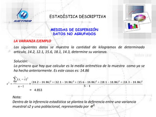 ESTADÍSTICA DESCRIPTIVA
MEDIDAS DE DISPERSIÓN
DATOS NO AGRUPADOS
LA VARIANZA EJEMPLO
Los siguientes datos se muestra la cantidad de kilogramos de determinado
articulo, 14.2, 12.1, 15.6, 18.1, 14.3, determine su varianza.
Solución:
Lo primero que hay que calcular es la media aritmética de la muestra como ya se
ha hecho anteriormente. Es este casos es: 14.86
1
)
(
1
2
2





n
x
x
s
n
i
i
=
= 4.853
Nota:
Dentro de la inferencia estadística se plantea la deferencia entre una variancia
muestral s2 y una poblacional, representada por
 
