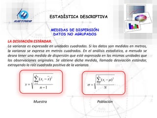 ESTADÍSTICA DESCRIPTIVA
MEDIDAS DE DISPERSIÓN
DATOS NO AGRUPADOS
LA DESVIACIÓN ESTÁNDAR.
La varianza es expresada en unidades cuadradas. Si los datos son medidos en metros,
la varianza se expresa en metros cuadrados. En el análisis estadístico, a menudo se
desea tener una medida de dispersión que esté expresada en las mismas unidades que
las observaciones originales. Se obtiene dicha medida, llamada desviación estándar,
extrayendo la raíz cuadrada positiva de la varianza.
N
x
N
i
i



 1
2
)
( 

1
)
(
1
2





n
x
x
s
n
i
i
Muestra Población
 