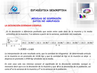 ESTADÍSTICA DESCRIPTIVA
MEDIDAS DE DISPERSIÓN
DATOS NO AGRUPADOS
LA DESVIACIÓN ESTÁNDAR EJEMPLO.
Es la desviación o diferencia promedio que existe entre cada dato de la muestra y la media
aritmética de la muestra. Y se obtiene a partir de la varianza, sacándole raíz cuadrada.
1
)
(
1
2





n
x
x
s
n
i
i
=
=
La interpretación de este resultado sería, que la cantidad de kilogramos de determinado articulo
en la muestra es en promedio de 14.86 Kgr y que la cantidad de Kgr en la muestra se aleja o
dispersa en promedio 1.9704 Kgr alrededor de la media.
En este caso solo nos interesa conocer el significado de la desviación estándar, aunque es
necesario decir que s es la desviación de la muestra y que es la desviación de la población, así
como s2 es la varianza de la muestra y es la varianza de la población.
 