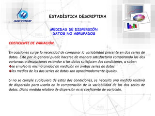 ESTADÍSTICA DESCRIPTIVA
MEDIDAS DE DISPERSIÓN
DATOS NO AGRUPADOS
COEFICIENTE DE VARIACIÓN.
En ocasiones surge la necesidad de comparar la variabilidad presente en dos series de
datos. Esto por lo general puede hacerse de manera satisfactoria comparando las dos
varianzas o desviaciones estándar si los datos satisfacen dos condiciones, a saber:
se empleó la misma unidad de medición en ambas series de datos
las medias de las dos series de datos son aproximadamente iguales.
Si no se cumple cualquiera de estas dos condiciones, se necesita una medida relativa
de dispersión para usarla en la comparación de la variabilidad de las dos series de
datos. Dicha medida relativa de dispersión es el coeficiente de variación.
 