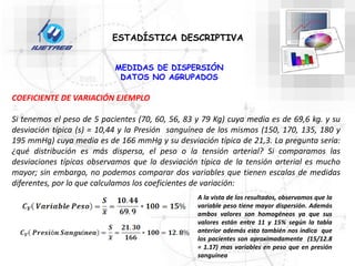 ESTADÍSTICA DESCRIPTIVA
MEDIDAS DE DISPERSIÓN
DATOS NO AGRUPADOS
COEFICIENTE DE VARIACIÓN EJEMPLO
Si tenemos el peso de 5 pacientes (70, 60, 56, 83 y 79 Kg) cuya media es de 69,6 kg. y su
desviación típica (s) = 10,44 y la Presión sanguínea de los mismos (150, 170, 135, 180 y
195 mmHg) cuya media es de 166 mmHg y su desviación típica de 21,3. La pregunta sería:
¿qué distribución es más dispersa, el peso o la tensión arterial? Si comparamos las
desviaciones típicas observamos que la desviación típica de la tensión arterial es mucho
mayor; sin embargo, no podemos comparar dos variables que tienen escalas de medidas
diferentes, por lo que calculamos los coeficientes de variación:
A la vista de los resultados, observamos que la
variable peso tiene mayor dispersión. Además
ambos valores son homogéneos ya que sus
valores están entre 11 y 15% según la tabla
anterior además esto también nos indica que
los pacientes son aproximadamente (15/12.8
= 1.17) mas variables en peso que en presión
sanguínea
 