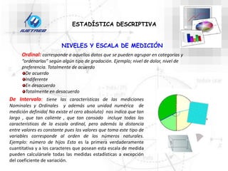 Ordinal: corresponde a aquellos datos que se pueden agrupar en categorías y
“ordenarlas” según algún tipo de gradación. Ejemplo; nivel de dolor, nivel de
preferencia. Totalmente de acuerdo
De acuerdo
Indiferente
En desacuerdo
Totalmente en desacuerdo
De Intervalo: tiene las características de las mediciones
Nominales y Ordinales y además una unidad numérica de
medición definida( No existe el cero absoluto) nos indica que tan
largo , que tan caliente , que tan cansado incluye todas las
características de la escala ordinal, pero además la distancia
entre valores es constante pues los valores que toma este tipo de
variables corresponde al orden de los números naturales.
Ejemplo: número de hijos Esta es la primera verdaderamente
cuantitativa y a los caracteres que posean esta escala de medida
pueden calculársele todas las medidas estadísticas a excepción
del coeficiente de variación.
NIVELES Y ESCALA DE MEDICIÓN
ESTADÍSTICA DESCRIPTIVA
 