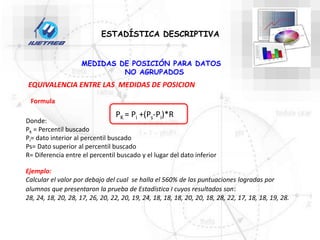 PK = Pi +(Ps-Pi)*R
Donde:
Pk = Percentil buscado
Pi= dato interior al percentil buscado
Ps= Dato superior al percentil buscado
R= Diferencia entre el percentil buscado y el lugar del dato inferior
ESTADÍSTICA DESCRIPTIVA
MEDIDAS DE POSICIÓN PARA DATOS
NO AGRUPADOS
EQUIVALENCIA ENTRE LAS MEDIDAS DE POSICION
Formula
Ejemplo:
Calcular el valor por debajo del cual se halla el 560% de las puntuaciones logradas por
alumnos que presentaron la prueba de Estadística I cuyos resultados son:
28, 24, 18, 20, 28, 17, 26, 20, 22, 20, 19, 24, 18, 18, 18, 20, 20, 18, 28, 22, 17, 18, 18, 19, 28.
 