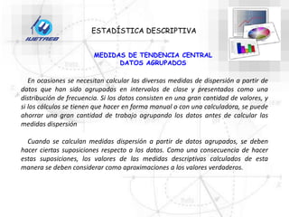 ESTADÍSTICA DESCRIPTIVA
MEDIDAS DE TENDENCIA CENTRAL
DATOS AGRUPADOS
En ocasiones se necesitan calcular las diversas medidas de dispersión a partir de
datos que han sido agrupados en intervalos de clase y presentados como una
distribución de frecuencia. Si los datos consisten en una gran cantidad de valores, y
si los cálculos se tienen que hacer en forma manual o con una calculadora, se puede
ahorrar una gran cantidad de trabajo agrupando los datos antes de calcular las
medidas dispersión
Cuando se calculan medidas dispersión a partir de datos agrupados, se deben
hacer ciertas suposiciones respecto a los datos. Como una consecuencia de hacer
estas suposiciones, los valores de las medidas descriptivas calculados de esta
manera se deben considerar como aproximaciones a los valores verdaderos.
 