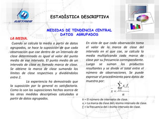 ESTADÍSTICA DESCRIPTIVA
LA MEDIA.
Cuando se calcula la media a partir de datos
agrupados, se hace la suposición de que cada
observación que cae dentro de un intervalo de
clase determinado es igual al valor del punto
medio de ese intervalo. El punto medio de un
intervalo de clase es llamado marca de clase.
Se obtiene la marca de clase sumando los
límites de clase respectivos y dividiéndolos
entre 2.
La experiencia ha demostrado que
la suposición por lo general es satisfactoria.
Como lo son las suposiciones hechas acerca de
las otras medidas descriptivas calculadas a
partir de datos agrupados.
En vista de que cada observación toma
el valor de la marca de clase del
intervalo en el que cae, se calcula la
media multiplicando cada marca de
clase por su frecuencia correspondiente.
Luego se suman los productos
resultantes y se divide el total entre el
número de observaciones. Se puede
expresar el procedimiento para datos de
muestra por:
n
f
x
x
k
i
i
i


 1
k = El número de intervalos de clase.
xi = La marca de clase del i-ésimo intervalo de clase.
fi = la frecuencia del i-ésimo intervalo de clase.
MEDIDAS DE TENDENCIA CENTRAL
DATOS AGRUPADOS
 