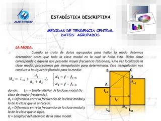 ESTADÍSTICA DESCRIPTIVA
LA MODA.
Cuando se trata de datos agrupados para hallar la moda debemos
determinar antes que todo la clase modal en la cual se halla ésta. Dicha clase
corresponde a aquella que presente mayor frecuencia (absoluta). Una vez localizada la
clase modal, procedemos por interpolación para determinarla. Esta interpolación nos
conduce a la siguiente fórmula para la media:
MEDIDAS DE TENDENCIA CENTRAL
DATOS AGRUPADOS
donde: Lm = Límite inferior de la clase modal (la
clase de mayor frecuencia).
d1 = Diferencia entre la frecuencia de la clase modal y
la de la clase que la antecede.
d2 = Diferencia entre la frecuencia de la clase modal y
la de la clase que le sigue.
Ic = Longitud del intervalo de la clase modal.
fi+1
fi-1
IC
LM
Lm
MO
A
B C
D
 