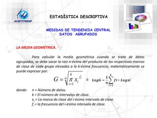 ESTADÍSTICA DESCRIPTIVA
LA MEDIA GEOMÉTRICA.
Para calcular la media geométrica cuando se trata de datos
agrupados, se debe sacar la raíz n-ésima del producto de las respectivas marcas
de clase de cada grupo elevadas a la k-ésima frecuencia, matemáticamente se
puede expresar por:
donde: n = Número de datos.
k = El número de intervalos de clase.
xi = La marca de clase del i-ésimo intervalo de clase.
fi = la frecuencia del i-ésimo intervalo de clase.
n f
i
k
i
i
x
G
1

 
MEDIDAS DE TENDENCIA CENTRAL
DATOS AGRUPADOS
ó
 