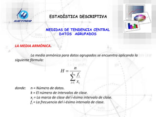 ESTADÍSTICA DESCRIPTIVA
LA MEDIA ARMÓNICA.
La media armónica para datos agrupados se encuentra aplicando la
siguiente fórmula:
donde: n = Número de datos.
k = El número de intervalos de clase.
xi = La marca de clase del i-ésimo intervalo de clase.
fi = La frecuencia del i-ésimo intervalo de clase.


 k
i i
i
x
f
n
H
1
MEDIDAS DE TENDENCIA CENTRAL
DATOS AGRUPADOS
 