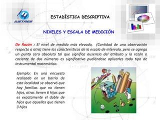 NIVELES Y ESCALA DE MEDICIÓN
De Razón : El nivel de medida más elevado, (Cantidad de una observación
respecto a otra) tiene las características de la escala de intervalo, pero se agrega
un punto cero absoluto tal que significa ausencia del atributo y la razón o
cociente de dos números es significativo pudiéndose aplicarles todo tipo de
instrumental matemático.
ESTADÍSTICA DESCRIPTIVA
Ejemplo: En una encuesta
realizada en un barrio de
esta localidad se observó que
hay familias que no tienen
hijos, otras tienen 6 hijos que
es exactamente el doble de
hijos que aquellas que tienen
3 hijos
 