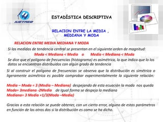 ESTADÍSTICA DESCRIPTIVA
RELACION ENTRE LA MEDIA ,
MEDIANA Y MODA
Si las medidas de tendencia central se presentan en el siguiente orden de magnitud:
Moda < Mediana < Media o Media < Mediana < Moda
Se dice que el polígono de frecuencias (histograma) es asimétrico, lo que indica que lo los
datos se encuentran distribuidos con algún grado de tendencia
Si al construir el polígono de frecuencias se observa que la distribución es simétrica o
ligeramente asimétrica es posible comprobar experimentalmente la siguiente relación:
Media – Moda = 3 (Media – Mediana) despejando de esta ecuación la moda nos queda
Moda= 3mediana -2Media de Igual forma se despeja la mediana
Mediana= 3 Media +1/3(Moda –Media)
Gracias a esta relación se puede obtener, con un cierto error, alguno de estos parámetros
en función de los otros dos si la distribución es como se ha dicho.
RELACION ENTRE MEDIA MEDIANA Y MODA
 