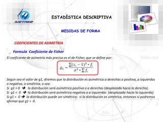 ESTADÍSTICA DESCRIPTIVA
COEFICIENTES DE ASIMETRIA
Formula Coeficiente de Fisher
El coeficiente de asimetría más preciso es el de Fisher, que se define por:
Según sea el valor de g1, diremos que la distribución es asimétrica a derechas o positiva, a izquierdas
o negativa, o simétrica, o sea:
Si g1 > 0  la distribución será asimétrica positiva o a derechas (desplazada hacia la derecha).
Si g1 < 0  la distribución será asimétrica negativa o a izquierdas (desplazada hacia la izquierda).
Si g1 = 0  la distribución puede ser simétrica; si la distribución es simétrica, entonces si podremos
afirmar que g1 = 0.
MEDIDAS DE FORMA
 