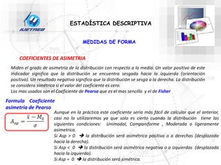 ESTADÍSTICA DESCRIPTIVA
COEFICIENTES DE ASIMETRIA
Miden el grado de asimetría de la distribución con respecto a la media. Un valor positivo de este
indicador significa que la distribución se encuentra sesgada hacia la izquierda (orientación
positiva). Un resultado negativo significa que la distribución se sesga a la derecha. La distribución
se considera simétrica si el valor del coeficiente es cero.
Los mas usados son el Coeficiente de Pearso que es el mas sencillo y el de Fisher
Formula Coeficiente
asimetría de Pearso
Aunque en la práctica este coeficiente sería más fácil de calcular que el anterior,
casi no lo utilizaremos ya que solo es cierto cuando la distribución tiene las
siguientes condiciones: Unimodal, Campaniforme , Moderada o ligeramente
asimetrica.
Si Asp > 0  la distribución será asimétrica positiva o a derechas (desplazada
hacia la derecha).
Si Asp < 0  la distribución será asimétrica negativa o a izquierdas (desplazada
hacia la izquierda).
Si Asp = 0  la distribución será simétrica.
MEDIDAS DE FORMA
 