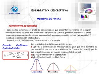 COEFICIENTES DE CURTOSIS
ESTADÍSTICA DESCRIPTIVA
Esta medida determina el grado de concentración que presentan los valores en la región
central de la distribución. Por medio del Coeficiente de Curtosis, podemos identificar si existe
una gran concentración de valores (Leptocúrtica), una concentración normal (Mesocúrtica) ó
una baja concentración (Platicúrtica).
Para calcular el coeficiente de Curtosis se utiliza la ecuación
Los resultados de esta fórmula se interpretan:
(g2 = 0) la distribución es Mesocúrtica: Al igual que en la asimetría es
bastante difícil encontrar un coeficiente de Curtosis de cero (0), por lo
que se suelen aceptar los valores cercanos (± 0.5 aprox.).
(g2 > 0) la distribución es Leptocúrtica
(g2 < 0) la distribución es Platicúrtica
MEDIDAS DE FORMA
Formula Coeficiente
Curtosis de Fisher
 