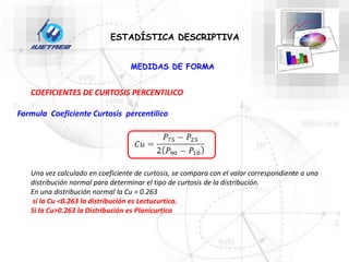 COEFICIENTES DE CURTOSIS PERCENTILICO
ESTADÍSTICA DESCRIPTIVA
MEDIDAS DE FORMA
Formula Coeficiente Curtosis percentilico
Una vez calculado en coeficiente de curtosis, se compara con el valor correspondiente a una
distribución normal para determinar el tipo de curtosis de la distribución.
En una distribución normal la Cu = 0.263
si la Cu <0.263 la distribución es Lectucurtica.
Si la Cu>0.263 la Distribución es Planicurtica
 