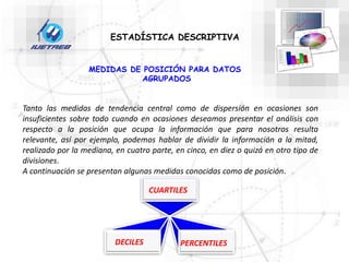 ESTADÍSTICA DESCRIPTIVA
MEDIDAS DE POSICIÓN PARA DATOS
AGRUPADOS
Tanto las medidas de tendencia central como de dispersión en ocasiones son
insuficientes sobre todo cuando en ocasiones deseamos presentar el análisis con
respecto a la posición que ocupa la información que para nosotros resulta
relevante, así por ejemplo, podemos hablar de dividir la información a la mitad,
realizado por la mediana, en cuatro parte, en cinco, en diez o quizá en otro tipo de
divisiones.
A continuación se presentan algunas medidas conocidas como de posición.
CUARTILES
DECILES PERCENTILES
 