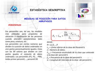 ESTADÍSTICA DESCRIPTIVA
MEDIDAS DE POSICIÓN PARA DATOS
AGRUPADOS
PERCENTILES
Los percentiles son, tal vez, las medidas
más utilizadas para propósitos de
ubicación o clasificación de las personas
cuando atienden características tales
como peso, estatura, etc.
Los percentiles son ciertos números que
dividen la sucesión de datos ordenados en
cien partes porcentualmente iguales. Estos
son los 99 valores que dividen en cien
partes iguales el conjunto de datos
ordenados. Los percentiles (P1, P2,... P99),
leídos primer percentil,..., percentil 99.
.
donde:
K= 1,2,3,...,9
Lm = Límite inferior de la clase del Percentil k.
n = Número de datos.
Fm-1 = Frecuencia acumulada de la clase que antecede
a la clase del percentil k
fm = Frecuencia de la clase del percentil k
Ic = Longitud del intervalo de la clase del percentil k
 