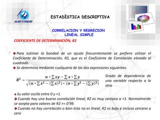 CORRELACION Y REGRECION
LINEAL SIMPLE
ESTADÍSTICA DESCRIPTIVA
COEFICIENTE DE DETERMINACIÓN, R2
Para estimar la bondad de un ajuste frecuentemente se prefiere utilizar el
Coeficiente de Determinación, R2, que es el Coeficiente de Correlación elevado al
cuadrado.
Se determina mediante cualquiera de las dos expresiones siguientes:
Su valor oscila entre 0 y +1.
Cuando hay una buena correlación lineal, R2 es muy cercano a +1. Normalmente
se acepta para valores de R2 >= 0’99.
Cuando no hay correlación o bien ésta no es lineal, R2 es bajo e incluso cercano a
cero
Grado de dependencia de
una variable respecto a la
otra
 