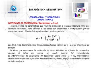 CORRELACION Y REGRECION
LINEAL SIMPLE
ESTADÍSTICA DESCRIPTIVA
COEFICIENTE DE CORRELACIÓN.( Spearman) ρ (rho),
Es una prueba no parametrica que mide la asociación o interdependencia entre dos
Variables continuas. Para calcular ρ, los datos son ordenados y reemplazados por su
respectivo orden. El estadístico ρ viene dado por la expresión:
donde D es la diferencia entre los correspondientes valores de x - y. n es el número de
parejas.
Se tiene que considerar la existencia de datos idénticos a la hora de ordenarlos,
aunque si éstos son pocos, se puede ignorar tal circunstancia.
La interpretación de coeficiente de Spearman Oscila entre -1 y +1, indicándonos
asociaciones negativas o positivas respectivamente, 0 cero, significa no correlación pero
no independencia
 