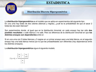 ESTADISTICA
Distribución Discreta Hipergeométrica

La distribución hipergeométrica es el modelo que se aplica en experimentos del siguiente tipo:
En una urna hay bolas de dos colores (blancas y negras), ¿cuál es la probabilidad de que al sacar 2
bolas las dos sean blancas?

Son experimentos donde, al igual que en la distribución binomial, en cada ensayo hay tan sólo dos
posibles resultados: o sale blanca o no sale. Pero se diferencia de la distribución binomial en que los
distintos ensayos son dependientes entre sí:
Si en una urna con 5 bolas blancas y 3 negras en un primer ensayo saco una bola blanca, en el segundo
ensayo hay una bola blanca menos por lo que las probabilidades son diferentes (hay dependencia entre
los distintos ensayos).
La distribución hipergeométrica sigue el siguiente modelo:

 