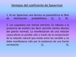 Ventajas del coeficiente de Spearman
1. Al ser Spearman una técnica no paramétrica es libre
de distribución probabilística (2, 5, 9).
2. Los supuestos son menos estrictos. Es robusto a la
presencia de outliers (es decir permite ciertos desvíos
del patrón normal). La manifestación de una relación
causa-efecto es posible sólo a través de la comprensión
de la relación natural que existe entre las variable y no
debe manifestarse sólo por la existencia de una fuerte
correlación (1, 5).
 
