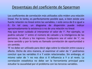 Desventajas del coeficiente de Spearman
Los coeficientes de correlación más utilizados sólo miden una relación
lineal. Por lo tanto, es perfectamente posible que, si bien existe una
fuerte relación no lineal entre las variables, r está cerca de 0 o igual a
0. En tal caso, un diagrama de dispersión puede indicar
aproximadamente la existencia o no de una relación no lineal.
Hay que tener cuidado al interpretar el valor de 'r'. Por ejemplo, se
podría calcular 'r' entre el número de calzado y la inteligencia de las
personas, la altura y los ingresos. Cualquiera sea el valor de 'r', no
tiene sentido y por lo tanto es llamado correlación de oportunidad o
sin sentido.
'R' no debe ser utilizado para decir algo sobre la relación entre causa y
efecto. Dicho de otra manera, al examinar el valor de 'r' podríamos
concluir que las variables X e Y están relacionadas. Sin embargo, el
mismo valor de 'r no nos dice si X influencia a Y o al revés. La
correlación estadística no debe ser la herramienta principal para
estudiar la causalidad por el problema con las terceras variables.
 