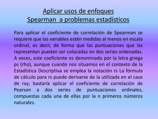 Aplicar usos de enfoques
Spearman a problemas estadísticos
Para aplicar el coeficiente de correlación de Spearman se
requiere que las variables estén medidas al menos en escala
ordinal, es decir, de forma que las puntuaciones que las
representan puedan ser colocadas en dos series ordenadas.
A veces, este coeficiente es denominado por la letra griega
ρs (rho), aunque cuando nos situamos en el contexto de la
Estadística Descriptiva se emplea la notación rs La fórmula
de cálculo para rs puede derivarse de la utilizada en el caso
de rxy; bastaría aplicar el coeficiente de correlación de
Pearson a dos series de puntuaciones ordinales,
compuestas cada una de ellas por la n primeros números
naturales.
 