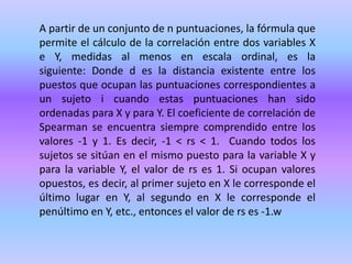 A partir de un conjunto de n puntuaciones, la fórmula que
permite el cálculo de la correlación entre dos variables X
e Y, medidas al menos en escala ordinal, es la
siguiente: Donde d es la distancia existente entre los
puestos que ocupan las puntuaciones correspondientes a
un sujeto i cuando estas puntuaciones han sido
ordenadas para X y para Y. El coeficiente de correlación de
Spearman se encuentra siempre comprendido entre los
valores -1 y 1. Es decir, -1 < rs < 1. Cuando todos los
sujetos se sitúan en el mismo puesto para la variable X y
para la variable Y, el valor de rs es 1. Si ocupan valores
opuestos, es decir, al primer sujeto en X le corresponde el
último lugar en Y, al segundo en X le corresponde el
penúltimo en Y, etc., entonces el valor de rs es -1.w
 