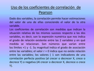 Uso de los coeficientes de correlación de
Pearson
Dado dos variables, la correlación permite hacer estimaciones
del valor de una de ellas conociendo el valor de la otra
variable.
Los coeficientes de correlación son medidas que indican la
situación relativa de los mismos sucesos respecto a las dos
variables, es decir, son la expresión numérica que nos indica
el grado de relación existente entre las 2 variables y en qué
medida se relacionan. Son números que varían entre
los límites +1 y -1. Su magnitud indica el grado de asociación
entre las variables; el valor r = 0 indica que no existe relación
entre las variables; los valores ( 1 son indicadores de una
correlación perfecta positiva (al crecer o decrecer X, crece o
decrece Y) o negativa (Al crecer o decrecer X, decrece o crece
Y).
 