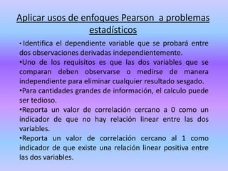 Aplicar usos de enfoques Pearson a problemas
estadísticos
• Identifica el dependiente variable que se probará entre
dos observaciones derivadas independientemente.
•Uno de los requisitos es que las dos variables que se
comparan deben observarse o medirse de manera
independiente para eliminar cualquier resultado sesgado.
•Para cantidades grandes de información, el calculo puede
ser tedioso.
•Reporta un valor de correlación cercano a 0 como un
indicador de que no hay relación linear entre las dos
variables.
•Reporta un valor de correlación cercano al 1 como
indicador de que existe una relación linear positiva entre
las dos variables.
 