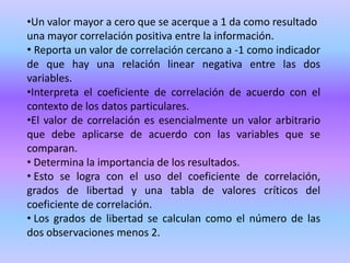 •Un valor mayor a cero que se acerque a 1 da como resultado
una mayor correlación positiva entre la información.
• Reporta un valor de correlación cercano a -1 como indicador
de que hay una relación linear negativa entre las dos
variables.
•Interpreta el coeficiente de correlación de acuerdo con el
contexto de los datos particulares.
•El valor de correlación es esencialmente un valor arbitrario
que debe aplicarse de acuerdo con las variables que se
comparan.
• Determina la importancia de los resultados.
• Esto se logra con el uso del coeficiente de correlación,
grados de libertad y una tabla de valores críticos del
coeficiente de correlación.
• Los grados de libertad se calculan como el número de las
dos observaciones menos 2.
 