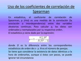Uso de los coeficientes de correlación de
Spearman
En estadística, el coeficiente de correlación de
Spearman, ρ (rho) es una medida de la correlación (la
asociación o interdependencia) entre dos variables
aleatorias continuas. Para calcular ρ, los datos son
ordenados y reemplazados por su respectivo orden.
El estadístico ρ viene dado por la expresión:
donde D es la diferencia entre los correspondientes
estadísticos de orden de x - y. N es el número de parejas.
Se tiene que considerar la existencia de datos idénticos a la
hora de ordenarlos, aunque si éstos son pocos, se puede
ignorar tal circunstancia
 