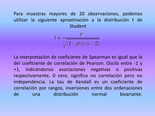 Para muestras mayores de 20 observaciones, podemos
utilizar la siguiente aproximación a la distribución t de
Student
La interpretación de coeficiente de Spearman es igual que la
del coeficiente de correlación de Pearson. Oscila entre -1 y
+1, indicándonos asociaciones negativas o positivas
respectivamente, 0 cero, significa no correlación pero no
independencia. La tau de Kendall es un coeficiente de
correlación por rangos, inversiones entre dos ordenaciones
de una distribución normal bivariante.
 