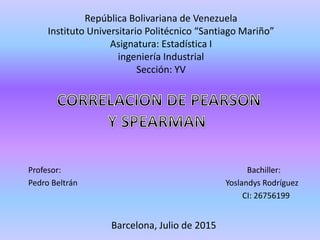 República Bolivariana de Venezuela
Instituto Universitario Politécnico “Santiago Mariño”
Asignatura: Estadística I
ingeniería Industrial
Sección: YV
Profesor: Bachiller:
Pedro Beltrán Yoslandys Rodríguez
CI: 26756199
Barcelona, Julio de 2015
 