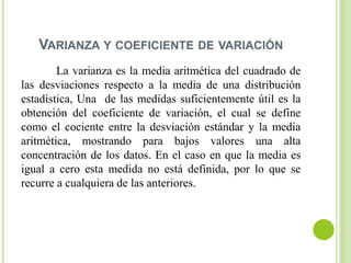 VARIANZA Y COEFICIENTE DE VARIACIÓN
La varianza es la media aritmética del cuadrado de
las desviaciones respecto a la media de una distribución
estadística, Una de las medidas suficientemente útil es la
obtención del coeficiente de variación, el cual se define
como el cociente entre la desviación estándar y la media
aritmética, mostrando para bajos valores una alta
concentración de los datos. En el caso en que la media es
igual a cero esta medida no está definida, por lo que se
recurre a cualquiera de las anteriores.
 