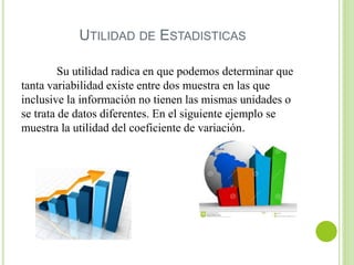 UTILIDAD DE ESTADISTICAS
Su utilidad radica en que podemos determinar que
tanta variabilidad existe entre dos muestra en las que
inclusive la información no tienen las mismas unidades o
se trata de datos diferentes. En el siguiente ejemplo se
muestra la utilidad del coeficiente de variación.
 