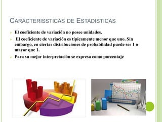 CARACTERISSTICAS DE ESTADISTICAS
 El coeficiente de variación no posee unidades.
 El coeficiente de variación es típicamente menor que uno. Sin
embargo, en ciertas distribuciones de probabilidad puede ser 1 o
mayor que 1.
 Para su mejor interpretación se expresa como porcentaje
 