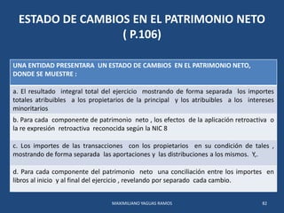 ESTADO DE CAMBIOS EN EL PATRIMONIO NETO
( P.106)
UNA ENTIDAD PRESENTARA UN ESTADO DE CAMBIOS EN EL PATRIMONIO NETO,
DONDE ...