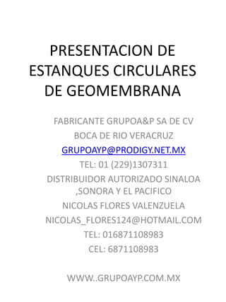 PRESENTACION DE
ESTANQUES CIRCULARES
DE GEOMEMBRANA
FABRICANTE GRUPOA&P SA DE CV
BOCA DE RIO VERACRUZ
GRUPOAYP@PRODIGY.NET.MX
TEL: 01 (229)1307311
DISTRIBUIDOR AUTORIZADO SINALOA
,SONORA Y EL PACIFICO
NICOLAS FLORES VALENZUELA
NICOLAS_FLORES124@HOTMAIL.COM
TEL: 016871108983
CEL: 6871108983
WWW..GRUPOAYP.COM.MX
 
