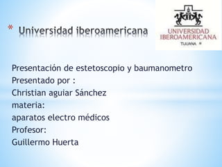 * 
Presentación de estetoscopio y baumanometro 
Presentado por : 
Christian aguiar Sánchez 
materia: 
aparatos electro médicos 
Profesor: 
Guillermo Huerta 
 